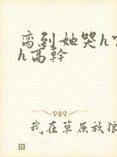 脔到她哭h宫交h高干