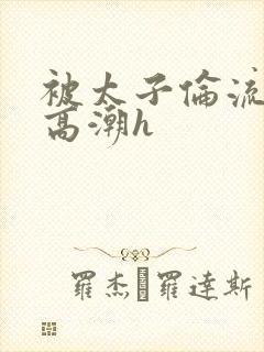 被太子伦流澡到高潮h