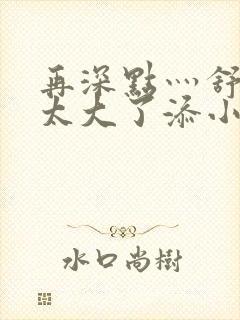 再深点灬舒服灬太大了添小书