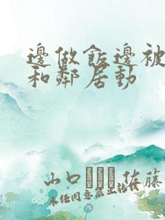 边做饭边被躁我和邻居动