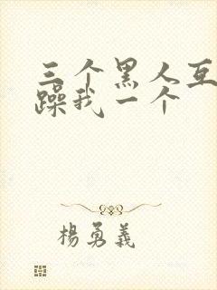 三个黑人互换着躁我一个