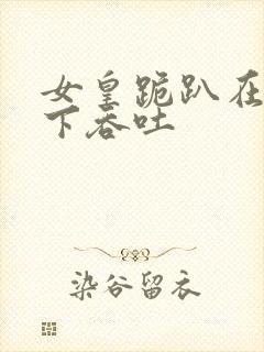 女皇跪趴在龙椅下吞吐