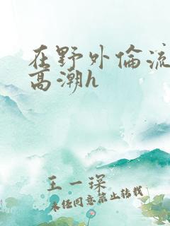 在野外伦流澡到高潮h