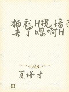 拍戏H现场滑进去了嗯啊H