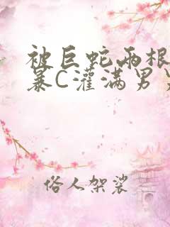 被巨蛇两根强制暴C灌满男男漫画