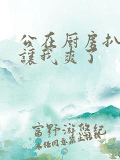 公在厨房扒开腿让我爽了