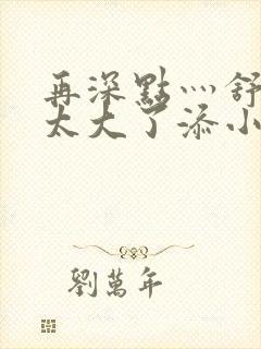 再深点灬舒服灬太大了添小书