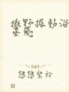 撒野振动浴缸车丞飞