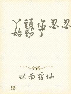 丫头你忍忍我开始动了