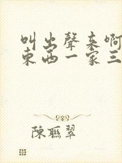 叫出声来啊叫小东西一家三口