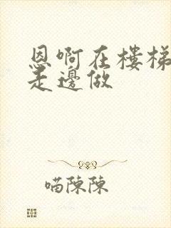 恩啊在楼梯上边走边做