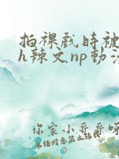 拍裸戏时被c了h辣文np动漫
