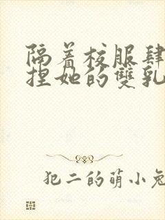 隔着校服肆意揉捏她的双乳