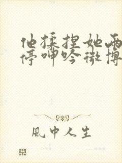 他揉捏她两乳不停呻吟微博