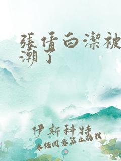 张倩白洁被弄高潮了