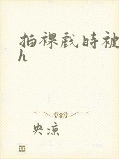 拍裸戏时被c了h