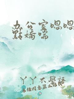 办公室嗯嗯啊轻点娇喘