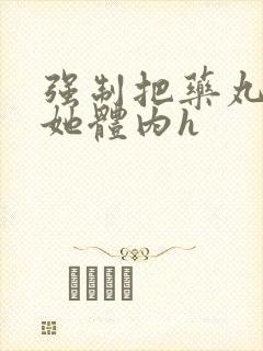 强制把药丸推进她体内h