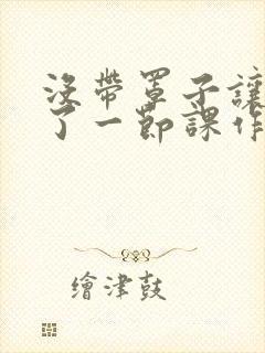 没带罩子让他C了一节课作文知乎