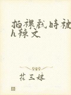 拍裸戏时被c了h辣文