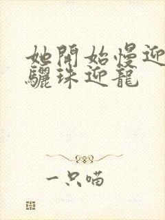 她开始慢迎迎合骊珠迎龙