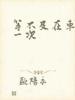 等不及在车里做一次