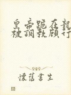 皇帝跪在龙椅前被调教顾行之