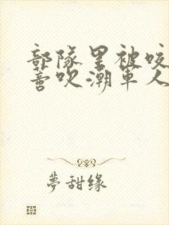 部队里被咬住花蒂吹潮军人