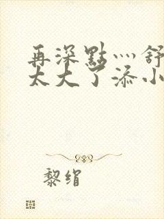 再深点灬舒服灬太大了添小书