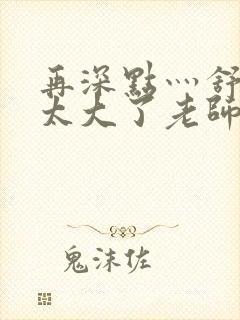 再深点灬舒服灬太大了老师