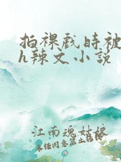 拍裸戏时被c了h辣文小说