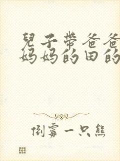 儿子带爸爸耕耘妈妈的田的说说