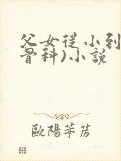 父女从小到大(骨科)小说