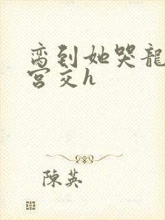 脔到她哭龙双根宫交h