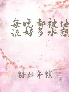 每晚都被他添的流好多水想要