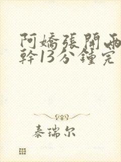 阿娇张开两腿实干13分钟完整版