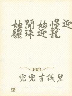 她开始慢迎迎合骊珠迎龙