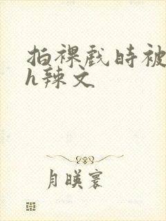 拍裸戏时被c了h辣文