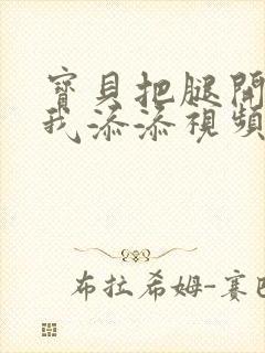 宝贝把腿开大让我添添视频