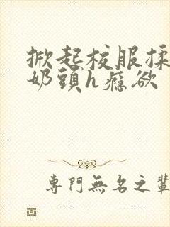 掀起校服揉她的奶头h瘾欲