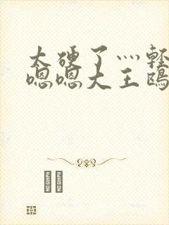 太硬了灬轻点灬嗯嗯大王鸥