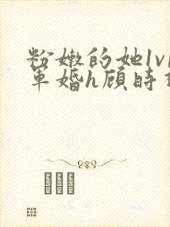 粉嫩的她1v1军婚h顾时视频