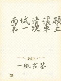 南城清溪顾怀修第一次车上肉