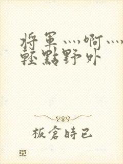 将军灬啊灬啊灬轻点野外