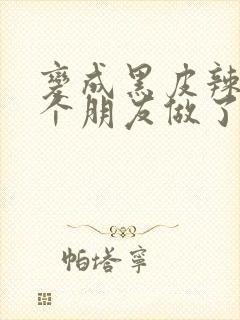 变成黑皮辣妹后个朋友做了无删