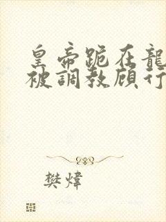 皇帝跪在龙椅前被调教顾行之