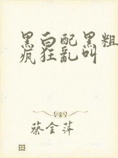 黑白配黑粗硬大疯狂乱叫