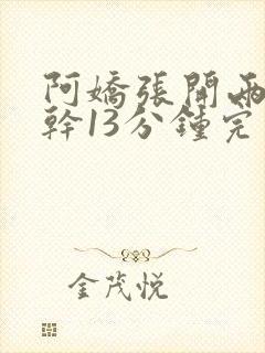 阿娇张开两腿实干13分钟完整版