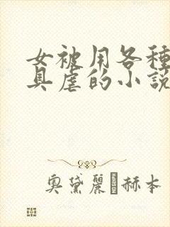 女被用各种性器具虐的小说