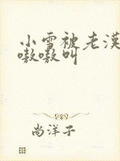 小雪被老汉玩得嗷嗷叫